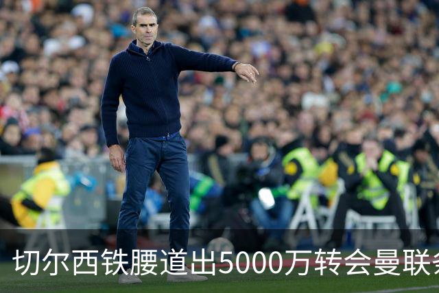 切尔西铁腰道出5000万转会曼联条件！埃德本周再次体检，原因曝光